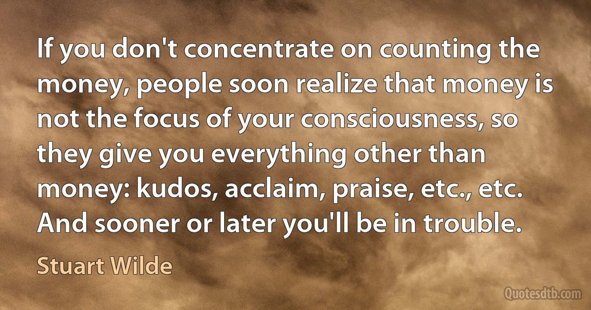 If you don't concentrate on counting the money, people soon realize that money is not the focus of your consciousness, so they give you everything other than money: kudos, acclaim, praise, etc., etc. And sooner or later you'll be in trouble. (Stuart Wilde)