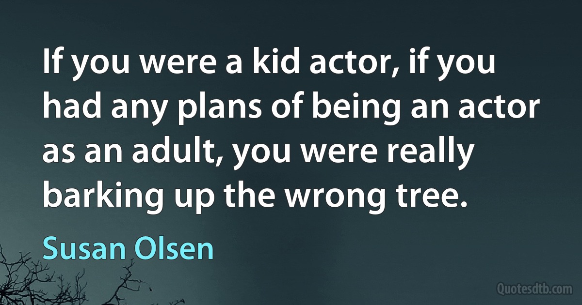 If you were a kid actor, if you had any plans of being an actor as an adult, you were really barking up the wrong tree. (Susan Olsen)