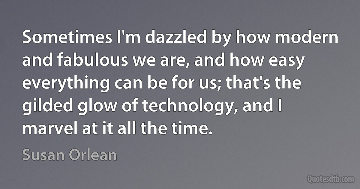 Sometimes I'm dazzled by how modern and fabulous we are, and how easy everything can be for us; that's the gilded glow of technology, and I marvel at it all the time. (Susan Orlean)