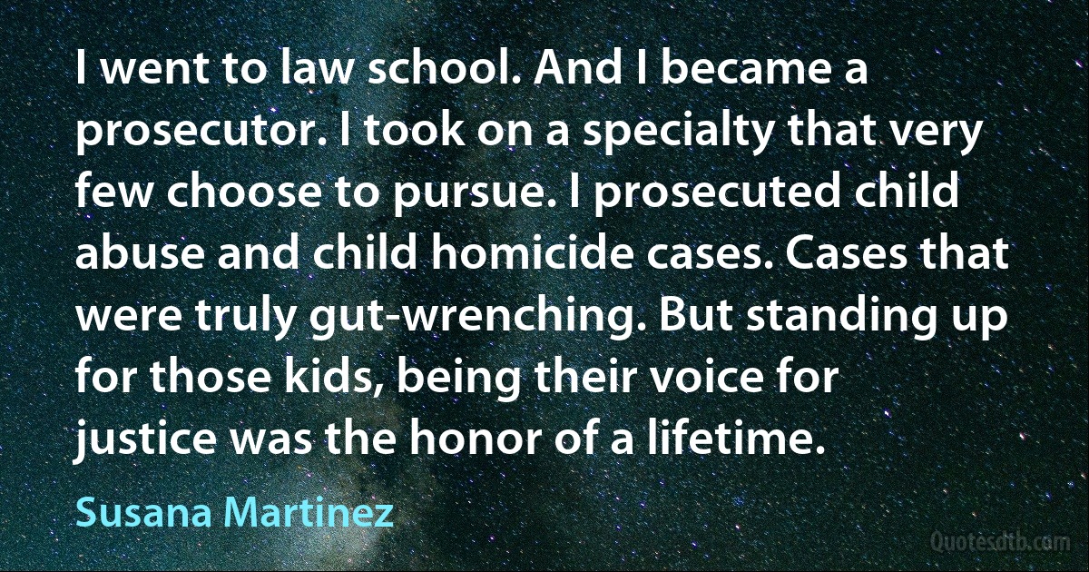 I went to law school. And I became a prosecutor. I took on a specialty that very few choose to pursue. I prosecuted child abuse and child homicide cases. Cases that were truly gut-wrenching. But standing up for those kids, being their voice for justice was the honor of a lifetime. (Susana Martinez)