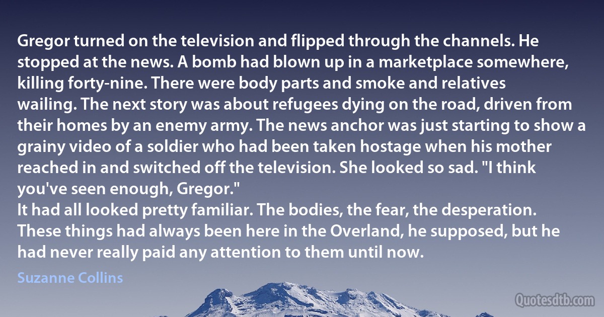 Gregor turned on the television and flipped through the channels. He stopped at the news. A bomb had blown up in a marketplace somewhere, killing forty-nine. There were body parts and smoke and relatives wailing. The next story was about refugees dying on the road, driven from their homes by an enemy army. The news anchor was just starting to show a grainy video of a soldier who had been taken hostage when his mother reached in and switched off the television. She looked so sad. "I think you've seen enough, Gregor."
It had all looked pretty familiar. The bodies, the fear, the desperation. These things had always been here in the Overland, he supposed, but he had never really paid any attention to them until now. (Suzanne Collins)