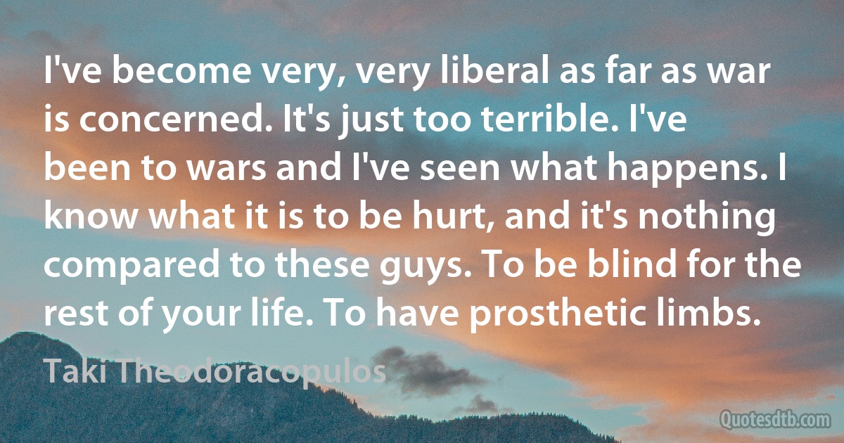 I've become very, very liberal as far as war is concerned. It's just too terrible. I've been to wars and I've seen what happens. I know what it is to be hurt, and it's nothing compared to these guys. To be blind for the rest of your life. To have prosthetic limbs. (Taki Theodoracopulos)