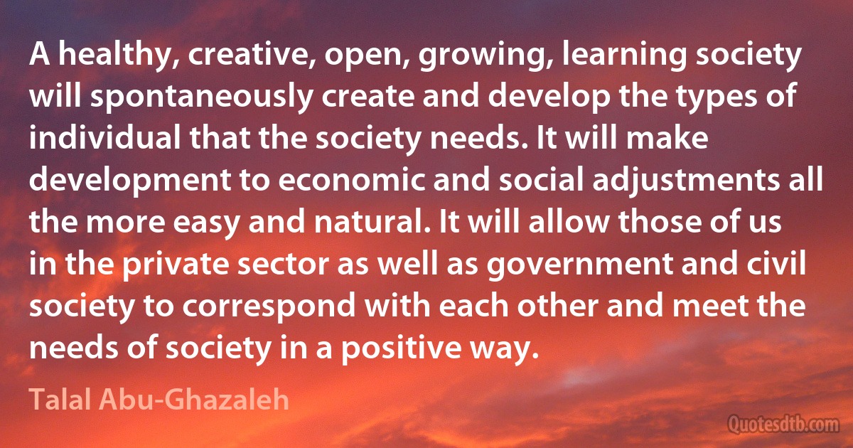 A healthy, creative, open, growing, learning society will spontaneously create and develop the types of individual that the society needs. It will make development to economic and social adjustments all the more easy and natural. It will allow those of us in the private sector as well as government and civil society to correspond with each other and meet the needs of society in a positive way. (Talal Abu-Ghazaleh)