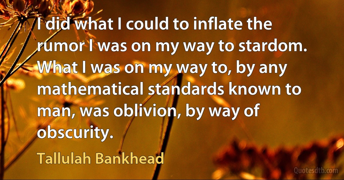 I did what I could to inflate the rumor I was on my way to stardom. What I was on my way to, by any mathematical standards known to man, was oblivion, by way of obscurity. (Tallulah Bankhead)