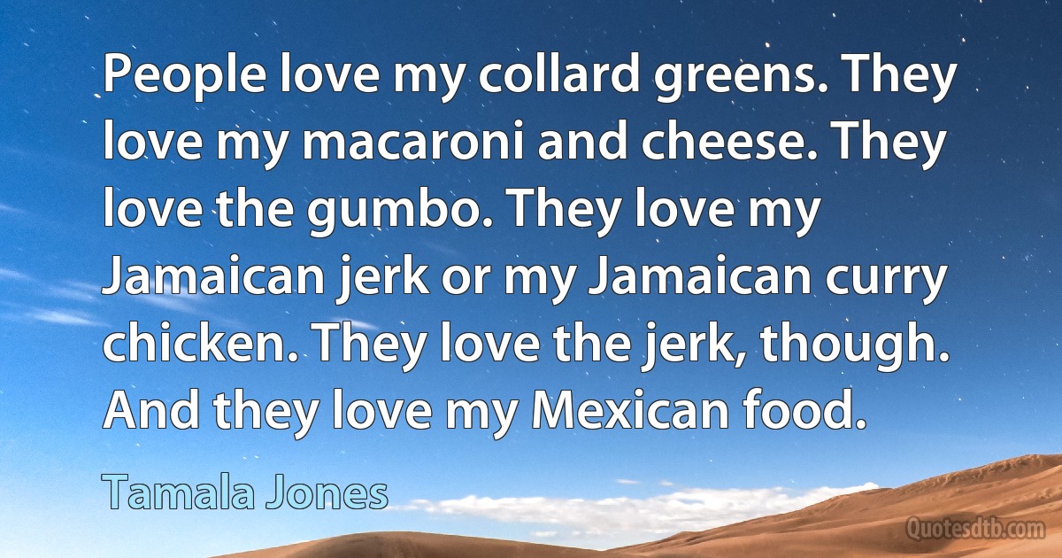 People love my collard greens. They love my macaroni and cheese. They love the gumbo. They love my Jamaican jerk or my Jamaican curry chicken. They love the jerk, though. And they love my Mexican food. (Tamala Jones)