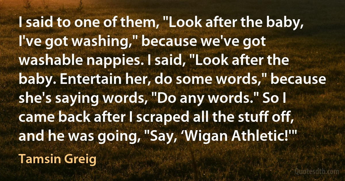 I said to one of them, "Look after the baby, I've got washing," because we've got washable nappies. I said, "Look after the baby. Entertain her, do some words," because she's saying words, "Do any words." So I came back after I scraped all the stuff off, and he was going, "Say, ‘Wigan Athletic!'" (Tamsin Greig)