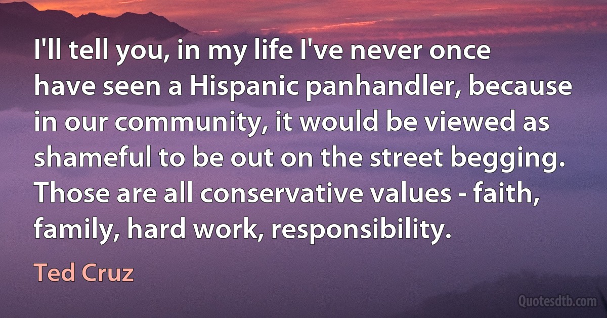 I'll tell you, in my life I've never once have seen a Hispanic panhandler, because in our community, it would be viewed as shameful to be out on the street begging. Those are all conservative values - faith, family, hard work, responsibility. (Ted Cruz)