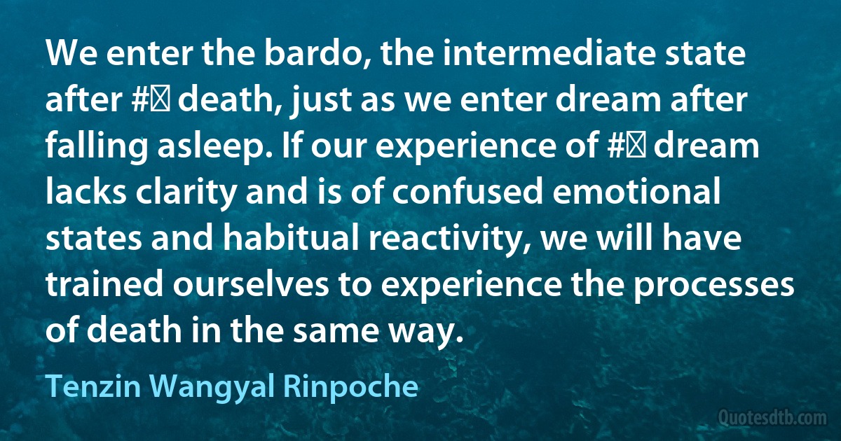 We enter the bardo, the intermediate state after #‎ death, just as we enter dream after falling asleep. If our experience of #‎ dream lacks clarity and is of confused emotional states and habitual reactivity, we will have trained ourselves to experience the processes of death in the same way. (Tenzin Wangyal Rinpoche)