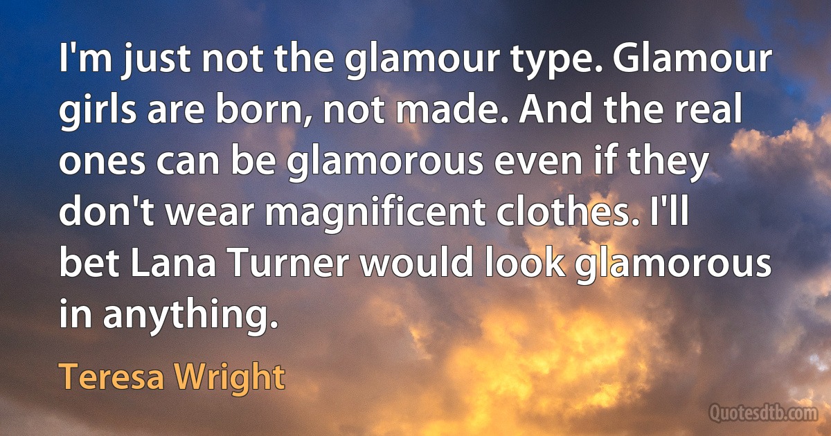 I'm just not the glamour type. Glamour girls are born, not made. And the real ones can be glamorous even if they don't wear magnificent clothes. I'll bet Lana Turner would look glamorous in anything. (Teresa Wright)