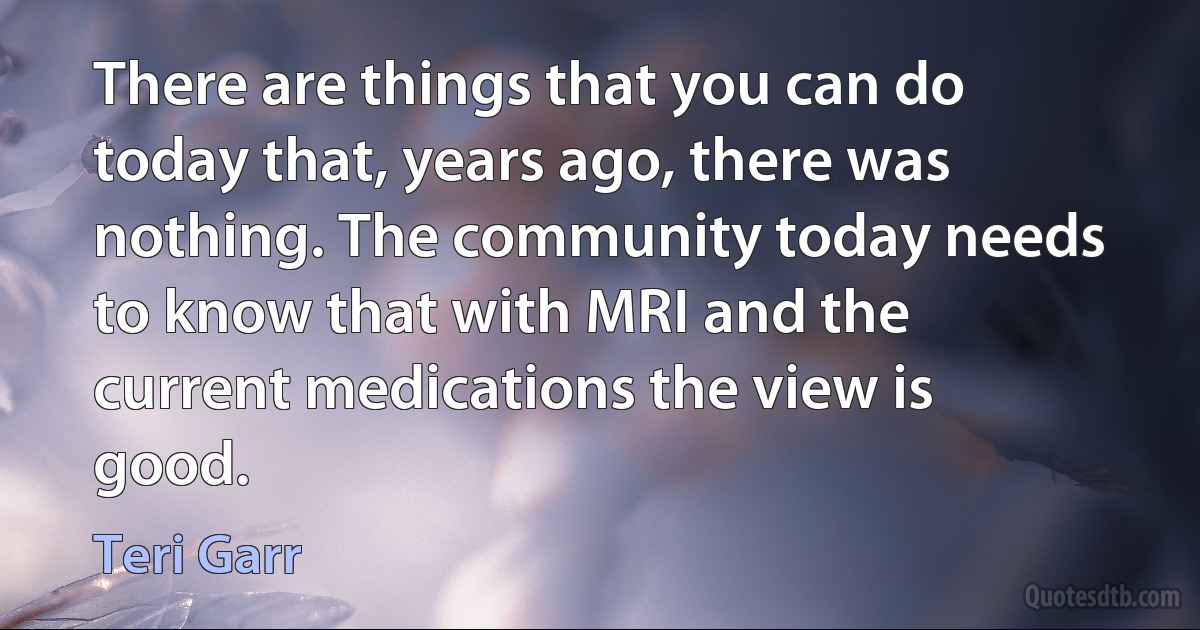 There are things that you can do today that, years ago, there was nothing. The community today needs to know that with MRI and the current medications the view is good. (Teri Garr)