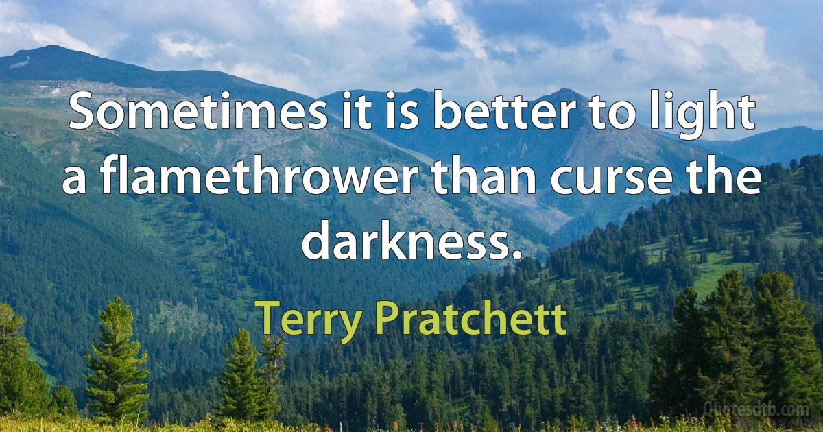 Sometimes it is better to light a flamethrower than curse the darkness. (Terry Pratchett)