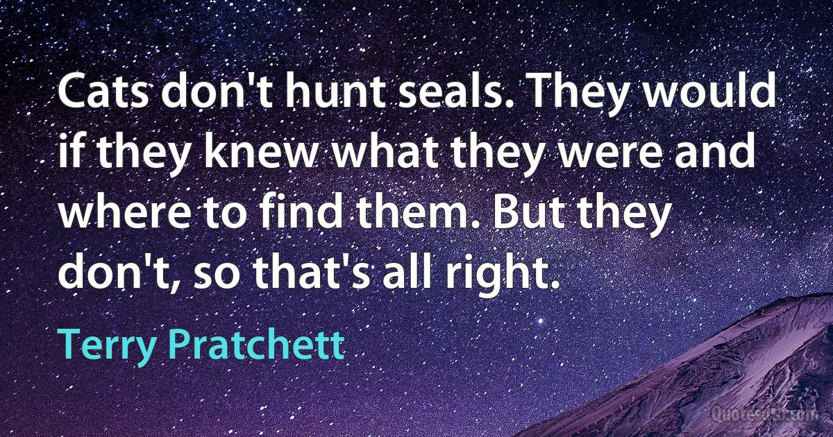 Cats don't hunt seals. They would if they knew what they were and where to find them. But they don't, so that's all right. (Terry Pratchett)