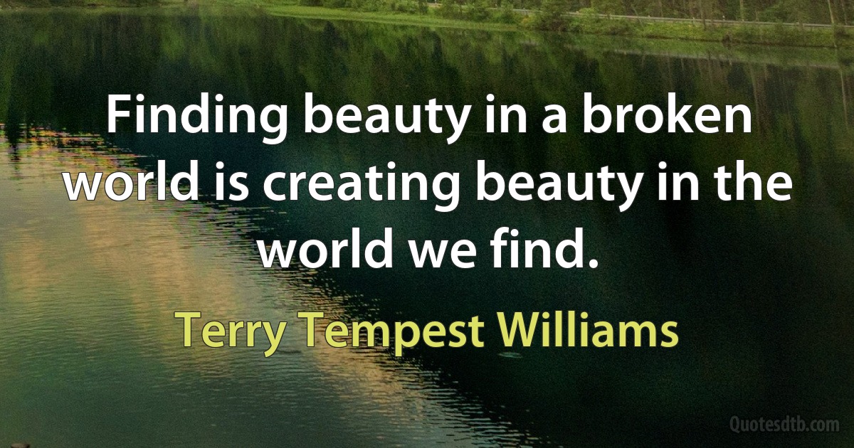 Finding beauty in a broken world is creating beauty in the world we find. (Terry Tempest Williams)