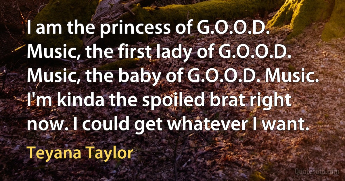 I am the princess of G.O.O.D. Music, the first lady of G.O.O.D. Music, the baby of G.O.O.D. Music. I'm kinda the spoiled brat right now. I could get whatever I want. (Teyana Taylor)