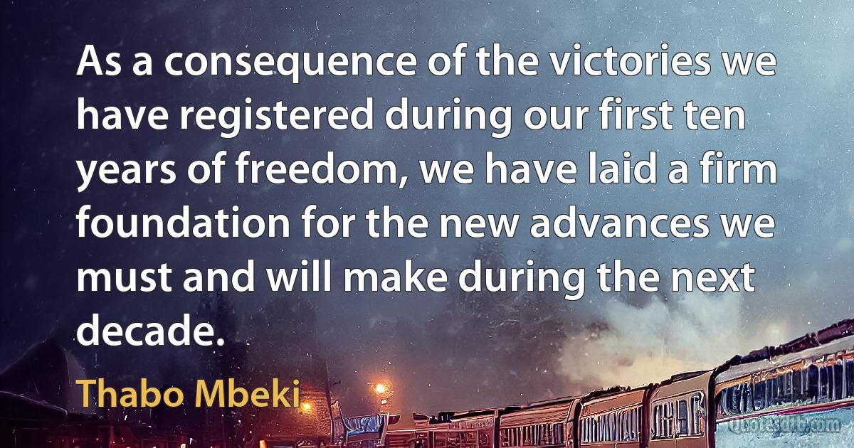 As a consequence of the victories we have registered during our first ten years of freedom, we have laid a firm foundation for the new advances we must and will make during the next decade. (Thabo Mbeki)