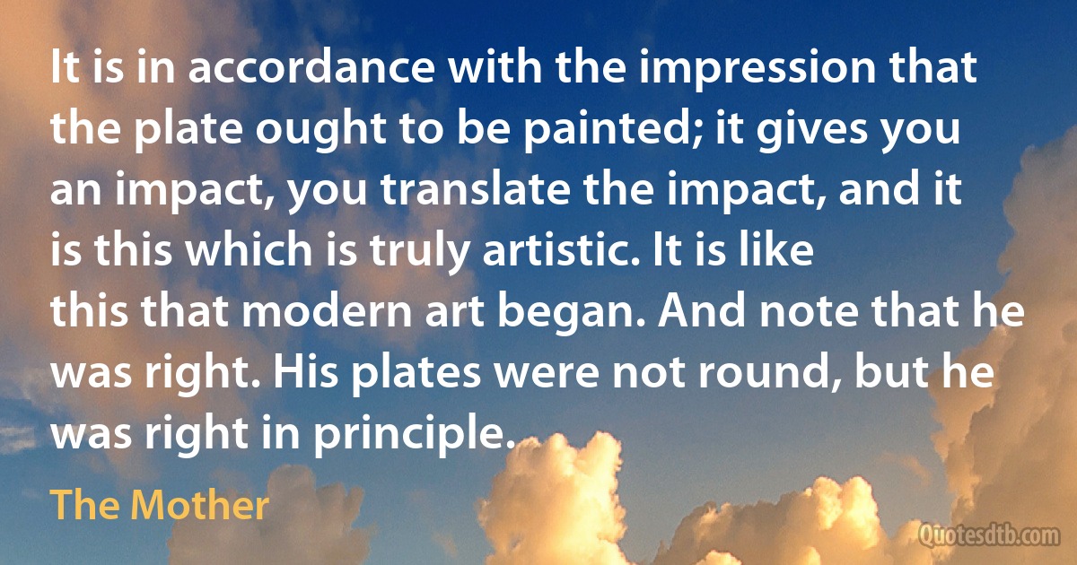 It is in accordance with the impression that the plate ought to be painted; it gives you an impact, you translate the impact, and it is this which is truly artistic. It is like this that modern art began. And note that he was right. His plates were not round, but he was right in principle. (The Mother)