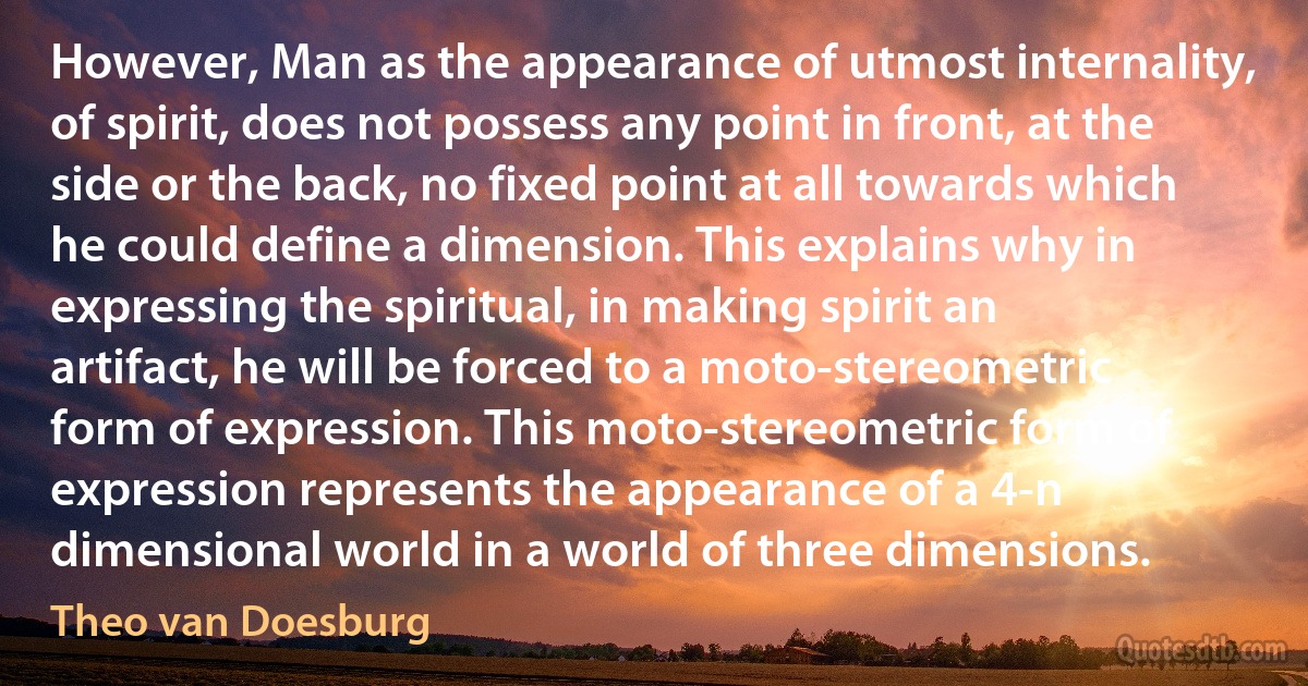 However, Man as the appearance of utmost internality, of spirit, does not possess any point in front, at the side or the back, no fixed point at all towards which he could define a dimension. This explains why in expressing the spiritual, in making spirit an artifact, he will be forced to a moto-stereometric form of expression. This moto-stereometric form of expression represents the appearance of a 4-n dimensional world in a world of three dimensions. (Theo van Doesburg)