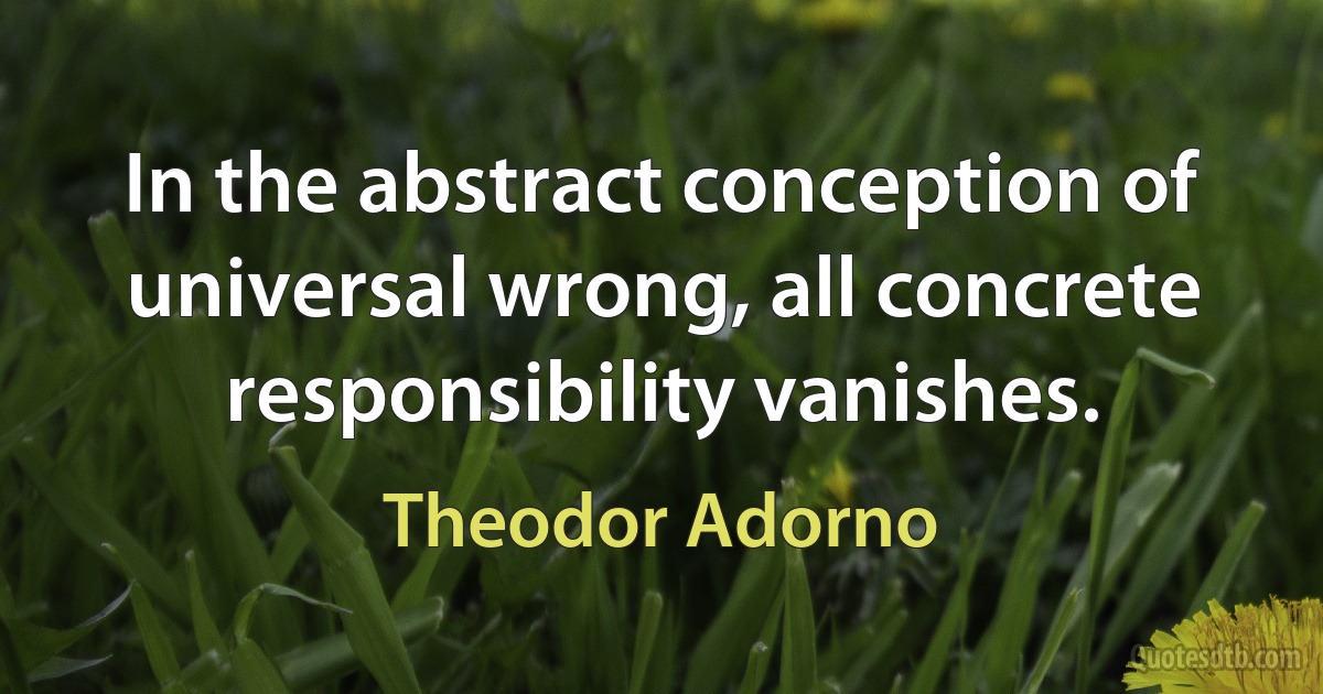 In the abstract conception of universal wrong, all concrete responsibility vanishes. (Theodor Adorno)