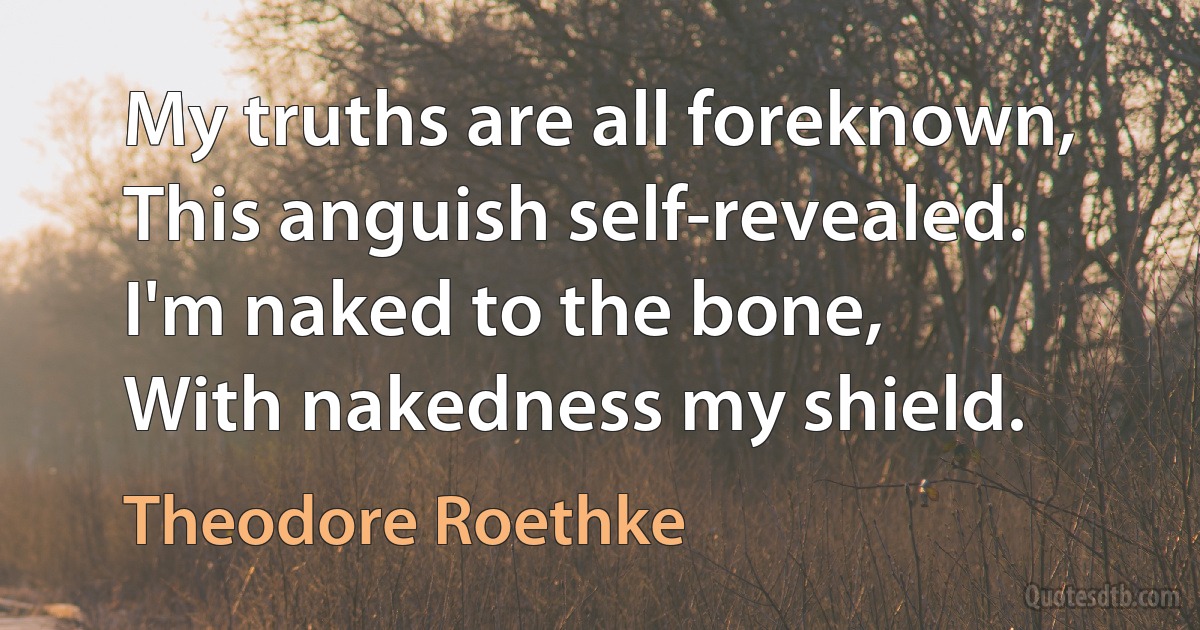 My truths are all foreknown,
This anguish self-revealed.
I'm naked to the bone,
With nakedness my shield. (Theodore Roethke)