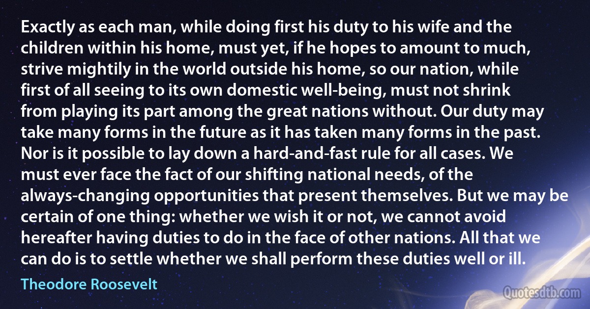 Exactly as each man, while doing first his duty to his wife and the children within his home, must yet, if he hopes to amount to much, strive mightily in the world outside his home, so our nation, while first of all seeing to its own domestic well-being, must not shrink from playing its part among the great nations without. Our duty may take many forms in the future as it has taken many forms in the past. Nor is it possible to lay down a hard-and-fast rule for all cases. We must ever face the fact of our shifting national needs, of the always-changing opportunities that present themselves. But we may be certain of one thing: whether we wish it or not, we cannot avoid hereafter having duties to do in the face of other nations. All that we can do is to settle whether we shall perform these duties well or ill. (Theodore Roosevelt)