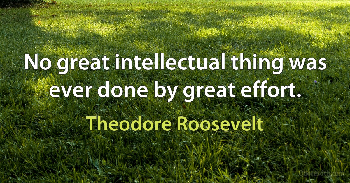 No great intellectual thing was ever done by great effort. (Theodore Roosevelt)