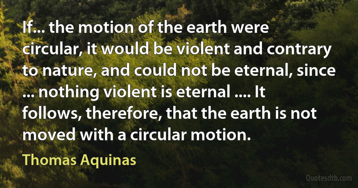 If... the motion of the earth were circular, it would be violent and contrary to nature, and could not be eternal, since ... nothing violent is eternal .... It follows, therefore, that the earth is not moved with a circular motion. (Thomas Aquinas)