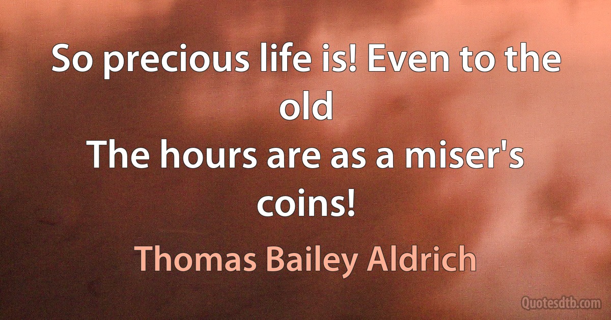 So precious life is! Even to the old
The hours are as a miser's coins! (Thomas Bailey Aldrich)