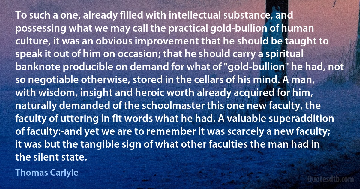 To such a one, already filled with intellectual substance, and possessing what we may call the practical gold-bullion of human culture, it was an obvious improvement that he should be taught to speak it out of him on occasion; that he should carry a spiritual banknote producible on demand for what of "gold-bullion" he had, not so negotiable otherwise, stored in the cellars of his mind. A man, with wisdom, insight and heroic worth already acquired for him, naturally demanded of the schoolmaster this one new faculty, the faculty of uttering in fit words what he had. A valuable superaddition of faculty:-and yet we are to remember it was scarcely a new faculty; it was but the tangible sign of what other faculties the man had in the silent state. (Thomas Carlyle)