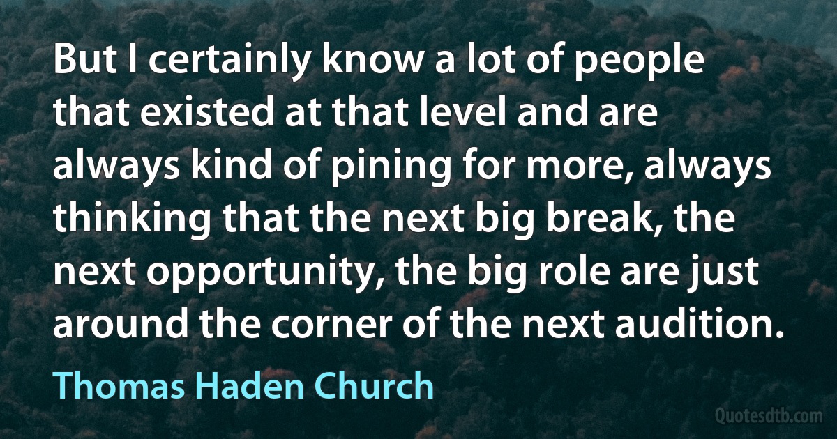 But I certainly know a lot of people that existed at that level and are always kind of pining for more, always thinking that the next big break, the next opportunity, the big role are just around the corner of the next audition. (Thomas Haden Church)