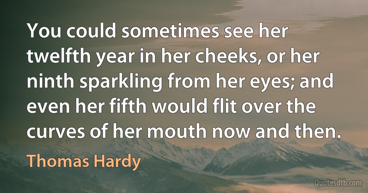 You could sometimes see her twelfth year in her cheeks, or her ninth sparkling from her eyes; and even her fifth would flit over the curves of her mouth now and then. (Thomas Hardy)