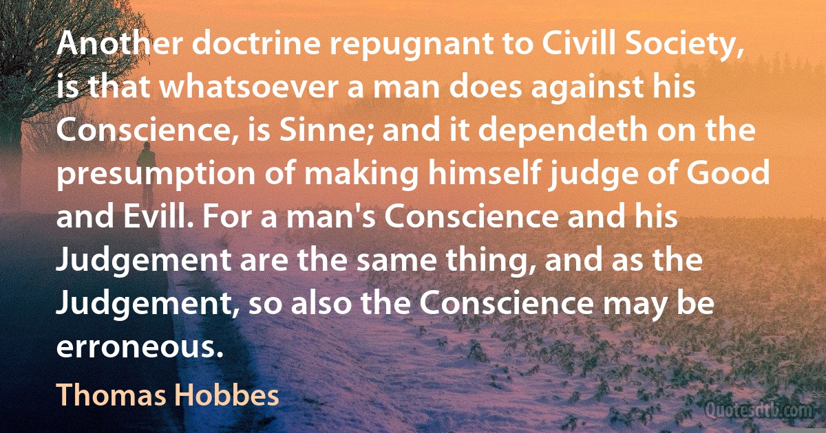 Another doctrine repugnant to Civill Society, is that whatsoever a man does against his Conscience, is Sinne; and it dependeth on the presumption of making himself judge of Good and Evill. For a man's Conscience and his Judgement are the same thing, and as the Judgement, so also the Conscience may be erroneous. (Thomas Hobbes)