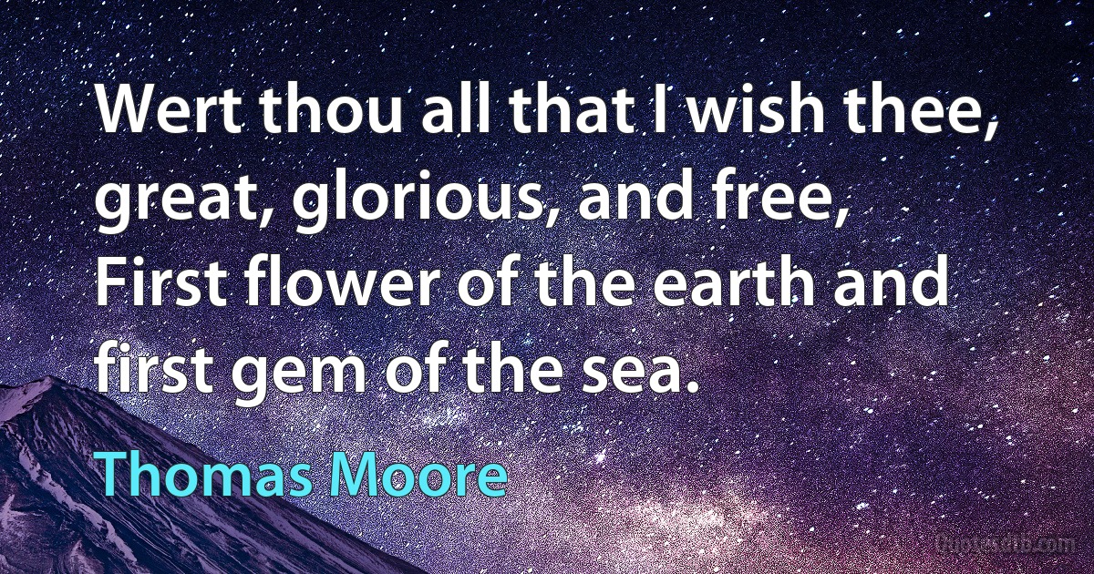 Wert thou all that I wish thee, great, glorious, and free,
First flower of the earth and first gem of the sea. (Thomas Moore)