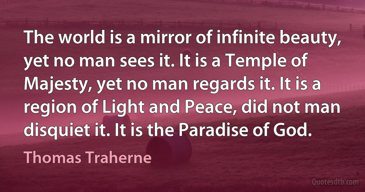 The world is a mirror of infinite beauty, yet no man sees it. It is a Temple of Majesty, yet no man regards it. It is a region of Light and Peace, did not man disquiet it. It is the Paradise of God. (Thomas Traherne)