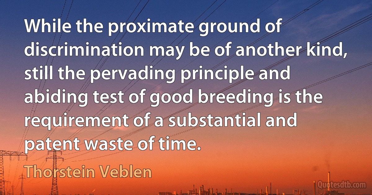 While the proximate ground of discrimination may be of another kind, still the pervading principle and abiding test of good breeding is the requirement of a substantial and patent waste of time. (Thorstein Veblen)