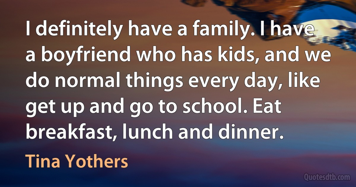 I definitely have a family. I have a boyfriend who has kids, and we do normal things every day, like get up and go to school. Eat breakfast, lunch and dinner. (Tina Yothers)