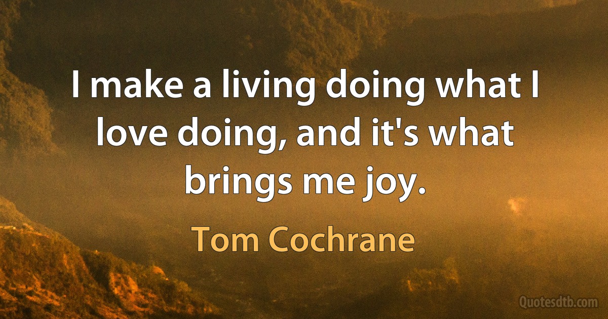 I make a living doing what I love doing, and it's what brings me joy. (Tom Cochrane)