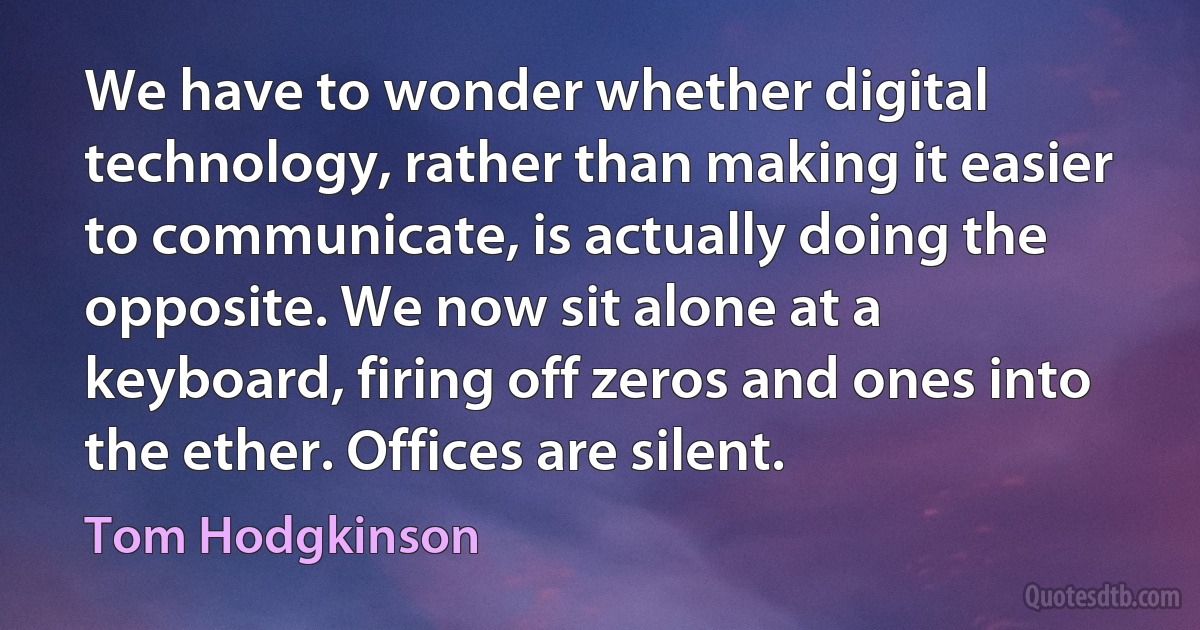 We have to wonder whether digital technology, rather than making it easier to communicate, is actually doing the opposite. We now sit alone at a keyboard, firing off zeros and ones into the ether. Offices are silent. (Tom Hodgkinson)