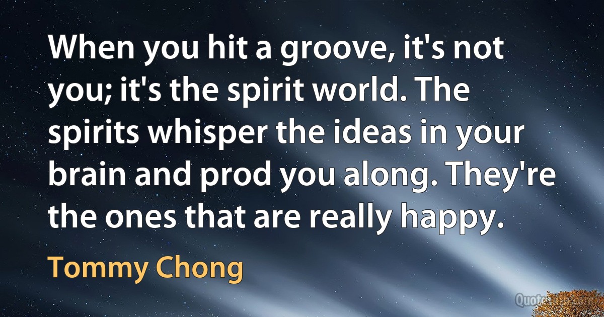 When you hit a groove, it's not you; it's the spirit world. The spirits whisper the ideas in your brain and prod you along. They're the ones that are really happy. (Tommy Chong)