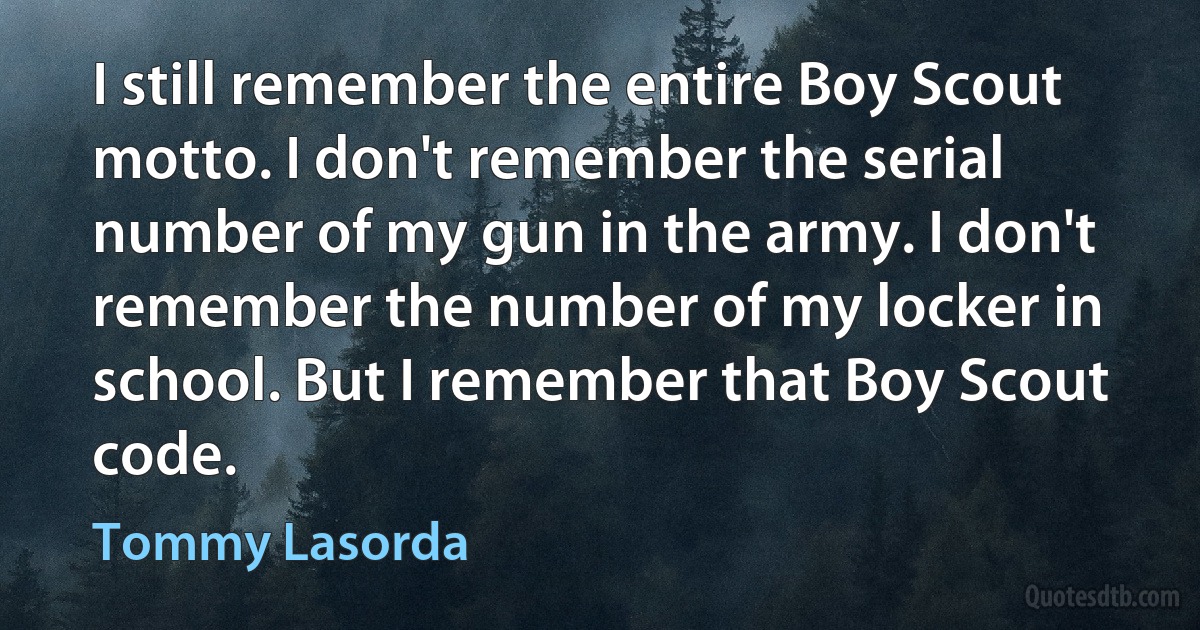 I still remember the entire Boy Scout motto. I don't remember the serial number of my gun in the army. I don't remember the number of my locker in school. But I remember that Boy Scout code. (Tommy Lasorda)