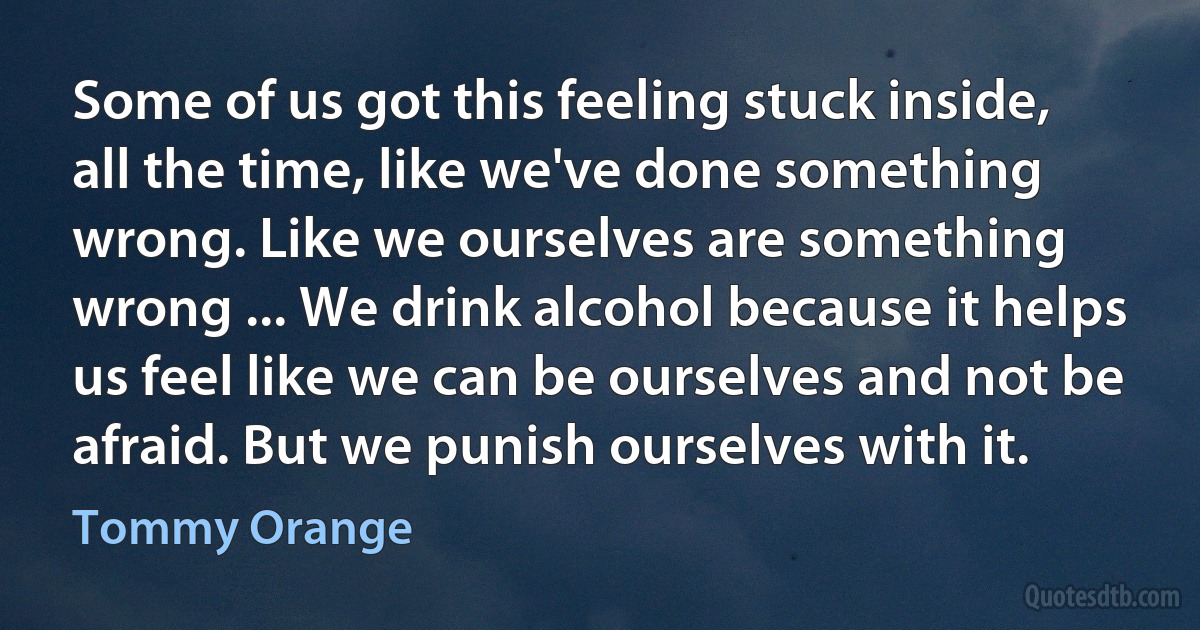 Some of us got this feeling stuck inside, all the time, like we've done something wrong. Like we ourselves are something wrong ... We drink alcohol because it helps us feel like we can be ourselves and not be afraid. But we punish ourselves with it. (Tommy Orange)