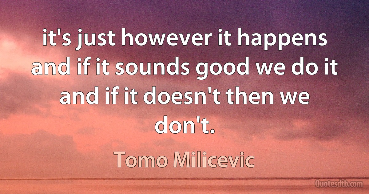 it's just however it happens and if it sounds good we do it and if it doesn't then we don't. (Tomo Milicevic)