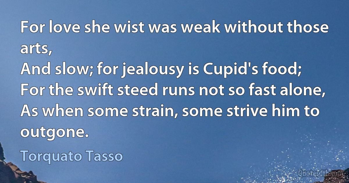 For love she wist was weak without those arts,
And slow; for jealousy is Cupid's food;
For the swift steed runs not so fast alone,
As when some strain, some strive him to outgone. (Torquato Tasso)