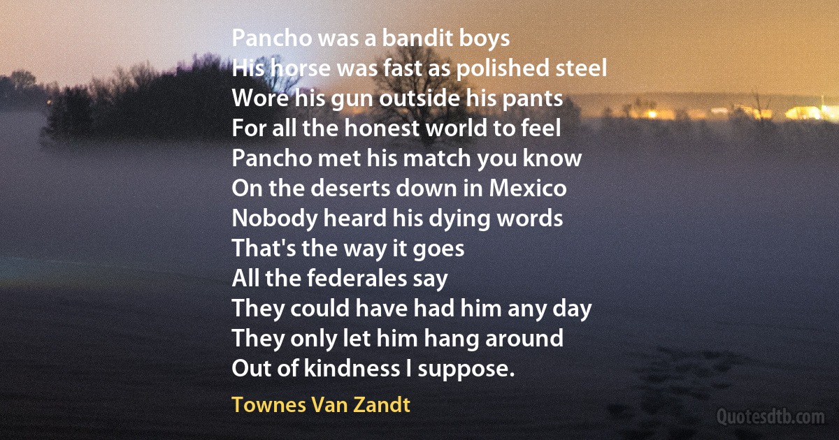 Pancho was a bandit boys
His horse was fast as polished steel
Wore his gun outside his pants
For all the honest world to feel
Pancho met his match you know
On the deserts down in Mexico
Nobody heard his dying words
That's the way it goes
All the federales say
They could have had him any day
They only let him hang around
Out of kindness I suppose. (Townes Van Zandt)