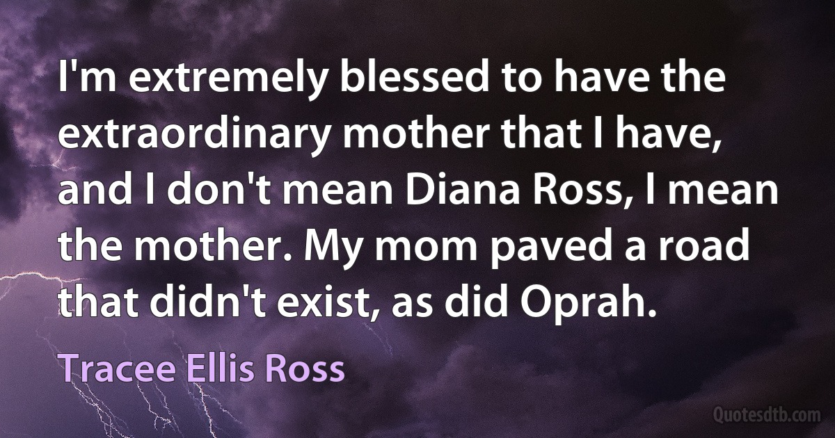 I'm extremely blessed to have the extraordinary mother that I have, and I don't mean Diana Ross, I mean the mother. My mom paved a road that didn't exist, as did Oprah. (Tracee Ellis Ross)