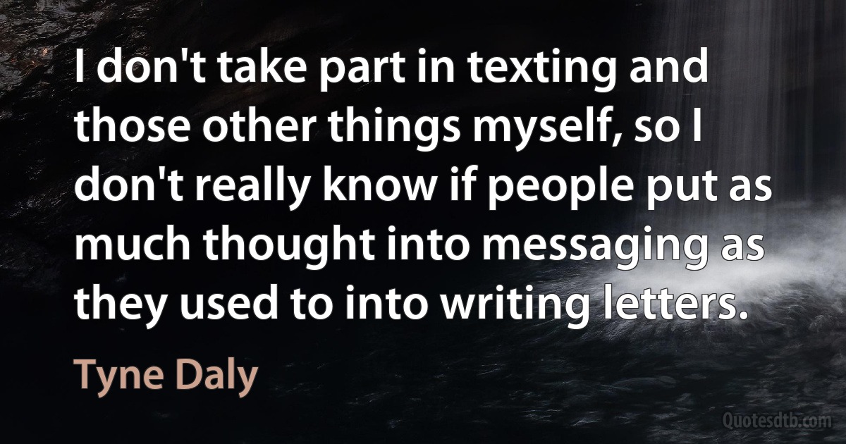 I don't take part in texting and those other things myself, so I don't really know if people put as much thought into messaging as they used to into writing letters. (Tyne Daly)