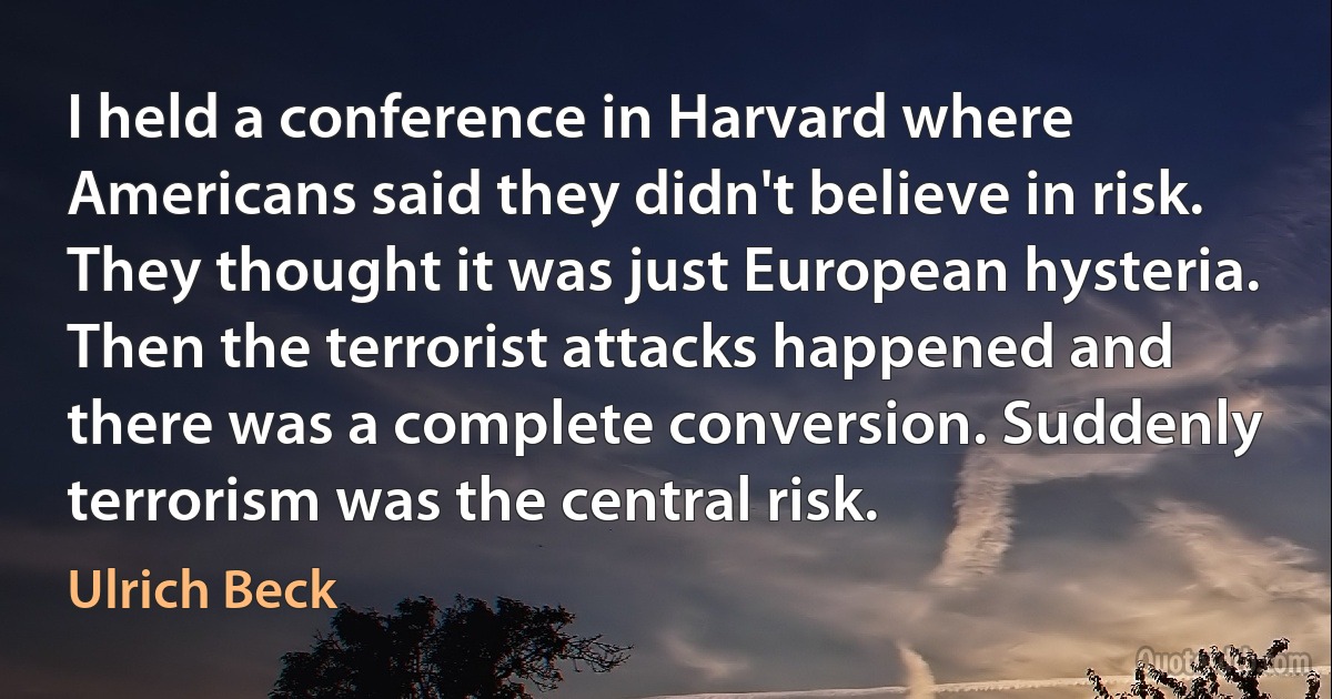 I held a conference in Harvard where Americans said they didn't believe in risk. They thought it was just European hysteria. Then the terrorist attacks happened and there was a complete conversion. Suddenly terrorism was the central risk. (Ulrich Beck)