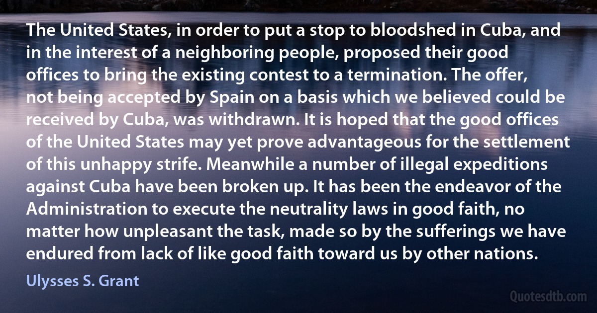 The United States, in order to put a stop to bloodshed in Cuba, and in the interest of a neighboring people, proposed their good offices to bring the existing contest to a termination. The offer, not being accepted by Spain on a basis which we believed could be received by Cuba, was withdrawn. It is hoped that the good offices of the United States may yet prove advantageous for the settlement of this unhappy strife. Meanwhile a number of illegal expeditions against Cuba have been broken up. It has been the endeavor of the Administration to execute the neutrality laws in good faith, no matter how unpleasant the task, made so by the sufferings we have endured from lack of like good faith toward us by other nations. (Ulysses S. Grant)