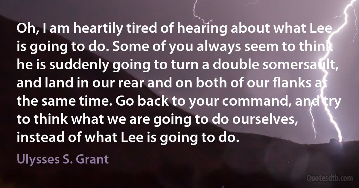 Oh, I am heartily tired of hearing about what Lee is going to do. Some of you always seem to think he is suddenly going to turn a double somersault, and land in our rear and on both of our flanks at the same time. Go back to your command, and try to think what we are going to do ourselves, instead of what Lee is going to do. (Ulysses S. Grant)