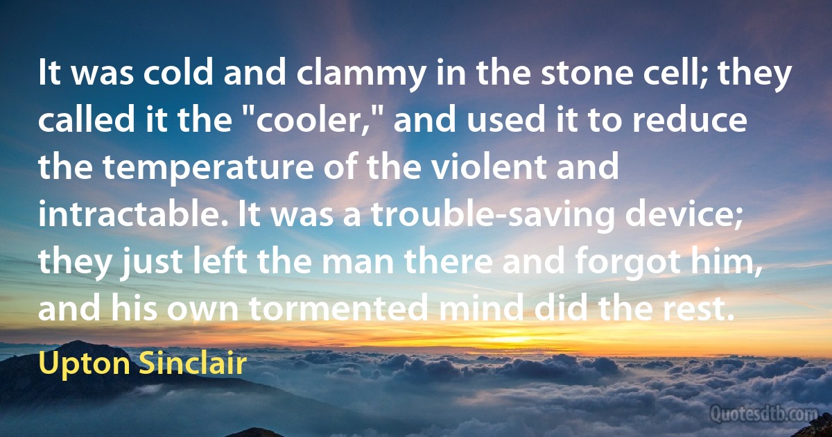 It was cold and clammy in the stone cell; they called it the "cooler," and used it to reduce the temperature of the violent and intractable. It was a trouble-saving device; they just left the man there and forgot him, and his own tormented mind did the rest. (Upton Sinclair)