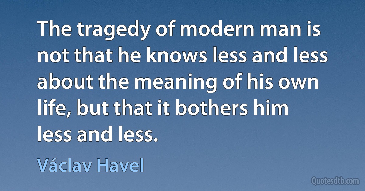 The tragedy of modern man is not that he knows less and less about the meaning of his own life, but that it bothers him less and less. (Václav Havel)